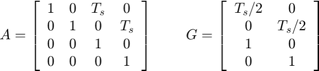 $$ A = \left[&#10; \begin{array}{c c c c}&#10; 1 &#38; 0 &#38; T_s &#38; 0 \\&#10; 0 &#38; 1 &#38; 0 &#38; T_s \\&#10; 0 &#38; 0 &#38; 1 &#38; 0 \\&#10; 0 &#38; 0 &#38; 0 &#38; 1&#10; \end{array}&#10; \right]&#10; \;\;\;\;\;\;\;\; G = \left[&#10; \begin{array}{c c}&#10; T_s/2 &#38; 0 \\&#10; 0 &#38; T_s/2 \\&#10; 1 &#38; 0 \\&#10; 0 &#38; 1&#10; \end{array}&#10; \right]&#10;$$