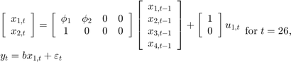 $$\begin{array}{l}&#10;\left[ {\begin{array}{*{20}{c}}&#10;{{x_{1,t}}}\\&#10;{{x_{2,t}}}&#10;\end{array}} \right] = \left[ {\begin{array}{*{20}{c}}&#10;{{\phi _1}}&{{\phi _2}}&#38;0&#38;0\\&#10;1&#38;0&#38;0&#38;0&#10;\end{array}} \right]\left[ {\begin{array}{*{20}{c}}&#10;{{x_{1,t - 1}}}\\&#10;{{x_{2,t - 1}}}\\&#10;{{x_{3,t - 1}}}\\&#10;{{x_{4,t - 1}}}&#10;\end{array}} \right] + \left[ {\begin{array}{*{20}{c}}&#10;1\\&#10;0&#10;\end{array}} \right]{u_{1,t}}\\&#10;{y_t} = b{x_{1,t}} + {\varepsilon _t}&#10;\end{array}{\rm for\;}t = 26,$$