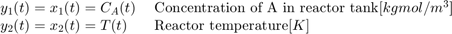 $$ \begin{array} {ll}&#10;y_1(t) = x_1(t) = C_{A}(t) \; &#38; \textnormal{Concentration of A in reactor tank} [kgmol/m^3] \\&#10;y_2(t) = x_2(t) = T(t) \; &#38; \textnormal{Reactor temperature} [K] \\&#10;\end{array} $$